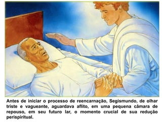 Antes de iniciar o processo de reencarnação, Segismundo, de olhar
triste e vagueante, aguardava aflito, em uma pequena câmara de
repouso, em seu futuro lar, o momento crucial de sua redução
perispiritual.
 
