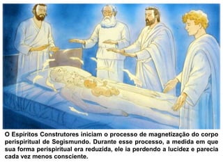 O Espíritos Construtores iniciam o processo de magnetização do corpo
perispiritual de Segismundo. Durante esse processo, a medida em que
sua forma perispiritual era reduzida, ele ia perdendo a lucidez e parecia
cada vez menos consciente.
 