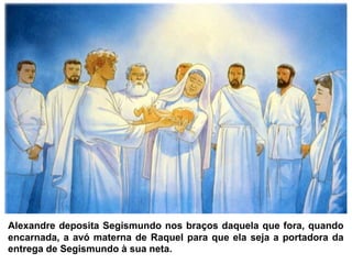 Alexandre deposita Segismundo nos braços daquela que fora, quando
encarnada, a avó materna de Raquel para que ela seja a portadora da
entrega de Segismundo à sua neta.
 