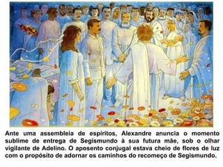 Ante uma assembleia de espíritos, Alexandre anuncia o momento
sublime de entrega de Segismundo à sua futura mãe, sob o olhar
vigilante de Adelino. O aposento conjugal estava cheio de flores de luz
com o propósito de adornar os caminhos do recomeço de Segismundo.
 