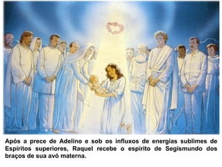Após a prece de Adelino e sob os influxos de energias sublimes de
Espíritos superiores, Raquel recebe o espírito de Segismundo dos
braços de sua avó materna.
 