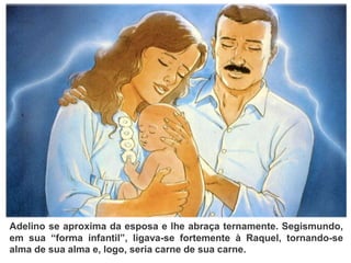 Adelino se aproxima da esposa e lhe abraça ternamente. Segismundo,
em sua “forma infantil”, ligava-se fortemente à Raquel, tornando-se
alma de sua alma e, logo, seria carne de sua carne.
 