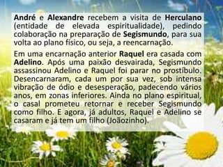 André e Alexandre recebem a visita de Herculano
(entidade de elevada espiritualidade), pedindo
colaboração na preparação de Segismundo, para sua
volta ao plano físico, ou seja, a reencarnação.
Em uma encarnação anterior Raquel era casada com
Adelino. Após uma paixão desvairada, Segismundo
assassinou Adelino e Raquel foi parar no prostíbulo.
Desencarnaram, cada um por sua vez, sob intensa
vibração de ódio e desesperação, padecendo vários
anos, em zonas inferiores. Ainda no plano espiritual,
o casal prometeu retornar e receber Segismundo
como filho. E agora, já adultos, Raquel e Adelino se
casaram e já tem um filho (Joãozinho).
 