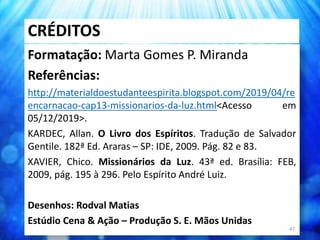CRÉDITOS
Formatação: Marta Gomes P. Miranda
Referências:
http://materialdoestudanteespirita.blogspot.com/2019/04/re
encarnacao-cap13-missionarios-da-luz.html<Acesso em
05/12/2019>.
KARDEC, Allan. O Livro dos Espíritos. Tradução de Salvador
Gentile. 182ª Ed. Araras – SP: IDE, 2009. Pág. 82 e 83.
XAVIER, Chico. Missionários da Luz. 43ª ed. Brasília: FEB,
2009, pág. 195 à 296. Pelo Espírito André Luiz.
Desenhos: Rodval Matias
Estúdio Cena & Ação – Produção S. E. Mãos Unidas
47
 
