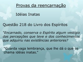 Provas da reencarnação
Idéias Inatas
Questão 218 do Livro dos Espíritos
“Encarnado, conserva o Espírito algum vestígio
das percepções que teve e dos conhecimentos
que adquiriu nas existências anteriores?
“Guarda vaga lembrança, que lhe dá o que se
chama idéias inatas.”
 