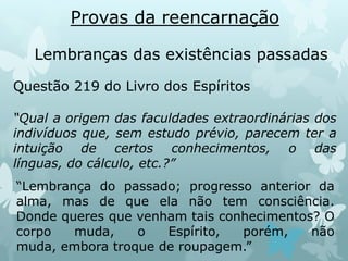 Provas da reencarnação
Lembranças das existências passadas
Questão 219 do Livro dos Espíritos
“Qual a origem das faculdades extraordinárias dos
indivíduos que, sem estudo prévio, parecem ter a
intuição de certos conhecimentos, o das
línguas, do cálculo, etc.?”
“Lembrança do passado; progresso anterior da
alma, mas de que ela não tem consciência.
Donde queres que venham tais conhecimentos? O
corpo muda, o Espírito, porém, não
muda, embora troque de roupagem.”
 