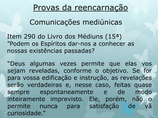 Provas da reencarnação
Comunicações mediúnicas
Item 290 do Livro dos Médiuns (15ª)
“Podem os Espíritos dar-nos a conhecer as
nossas existências passadas?
“Deus algumas vezes permite que elas vos
sejam reveladas, conforme o objetivo. Se for
para vossa edificação e instrução, as revelações
serão verdadeiras e, nesse caso, feitas quase
sempre espontaneamente e de modo
inteiramente imprevisto. Ele, porém, não o
permite nunca para satisfação de vã
curiosidade.”
 