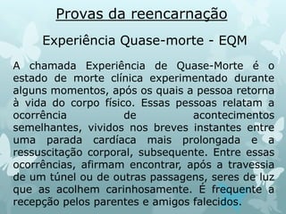 Provas da reencarnação
Experiência Quase-morte - EQM
A chamada Experiência de Quase-Morte é o
estado de morte clínica experimentado durante
alguns momentos, após os quais a pessoa retorna
à vida do corpo físico. Essas pessoas relatam a
ocorrência de acontecimentos
semelhantes, vividos nos breves instantes entre
uma parada cardíaca mais prolongada e a
ressuscitação corporal, subsequente. Entre essas
ocorrências, afirmam encontrar, após a travessia
de um túnel ou de outras passagens, seres de luz
que as acolhem carinhosamente. É frequente a
recepção pelos parentes e amigos falecidos.
 