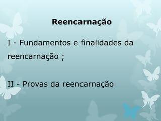 Reencarnação
I - Fundamentos e finalidades da
reencarnação ;
II - Provas da reencarnação
 