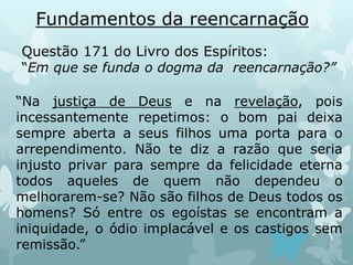 Fundamentos da reencarnação
Questão 171 do Livro dos Espíritos:
“Em que se funda o dogma da reencarnação?”
“Na justiça de Deus e na revelação, pois
incessantemente repetimos: o bom pai deixa
sempre aberta a seus filhos uma porta para o
arrependimento. Não te diz a razão que seria
injusto privar para sempre da felicidade eterna
todos aqueles de quem não dependeu o
melhorarem-se? Não são filhos de Deus todos os
homens? Só entre os egoístas se encontram a
iniquidade, o ódio implacável e os castigos sem
remissão.”
 