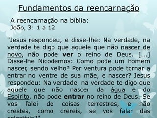 Fundamentos da reencarnação
A reencarnação na bíblia:
João, 3: 1 a 12
"Jesus respondeu, e disse-lhe: Na verdade, na
verdade te digo que aquele que não nascer de
novo, não pode ver o reino de Deus. [...]
Disse-lhe Nicodemos: Como pode um homem
nascer, sendo velho? Por ventura pode tornar a
entrar no ventre de sua mãe, e nascer? Jesus
respondeu: Na verdade, na verdade te digo que
aquele que não nascer da água e do
Espírito, não pode entrar no reino de Deus. Se
vos falei de coisas terrestres, e não
crestes, como crereis, se vos falar das
 