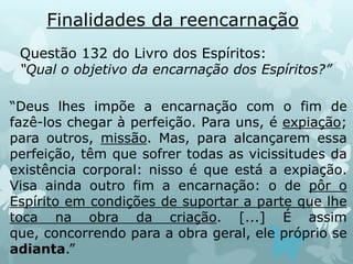 Finalidades da reencarnação
“Deus lhes impõe a encarnação com o fim de
fazê-los chegar à perfeição. Para uns, é expiação;
para outros, missão. Mas, para alcançarem essa
perfeição, têm que sofrer todas as vicissitudes da
existência corporal: nisso é que está a expiação.
Visa ainda outro fim a encarnação: o de pôr o
Espírito em condições de suportar a parte que lhe
toca na obra da criação. [...] É assim
que, concorrendo para a obra geral, ele próprio se
adianta.”
Questão 132 do Livro dos Espíritos:
“Qual o objetivo da encarnação dos Espíritos?”
 