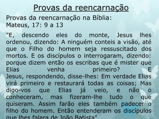 Provas da reencarnação
Provas da reencarnação na Bíblia:
Mateus, 17: 9 a 13
"E, descendo eles do monte, Jesus lhes
ordenou, dizendo: A ninguém conteis a visão, até
que o Filho do homem seja ressuscitado dos
mortos. E os discípulos o interrogaram, dizendo:
porque dizem então os escribas que é mister que
Elias venha primeiro? E
Jesus, respondendo, disse-lhes: Em verdade Elias
virá primeiro e restaurará todas as coisas; Mas
digo-vos que Elias já veio, e não o
conheceram, mas fizeram-lhe tudo o que
quiseram. Assim farão eles também padecer o
filho do homem. Então entenderam os discípulos
 