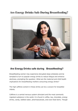 Are Energy Drinks Safe During Breastfeeding?
Are Energy Drinks safe during Breastfeeding?
Breastfeeding women may experience disrupted sleep schedules and be
tempted to turn to popular energy drinks to reduce fatigue and enhance
alertness, prompting the question: What are the maternal and child health
implications for breastfeeding mothers consuming energy drinks?
The high caffeine content in these drinks can be a concern for breastfed
infants.
Caffeine is a central nervous system stimulant and the most commonly
ingested substance in the world. It is found in coffee, tea, chocolate, energy
drinks, candy, bottled water, pharmaceuticals, and even food items. Though
 