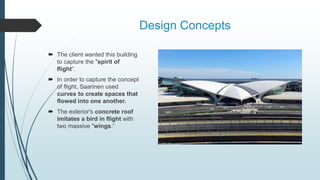 Design Concepts
 The client wanted this building
to capture the "spirit of
flight“.
 In order to capture the concept
of flight, Saarinen used
curves to create spaces that
flowed into one another.
 The exterior's concrete roof
imitates a bird in flight with
two massive "wings.“
 