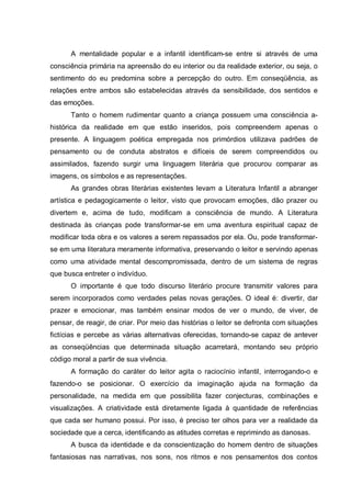 A mentalidade popular e a infantil identificam-se entre si através de uma
consciência primária na apreensão do eu interior ou da realidade exterior, ou seja, o
sentimento do eu predomina sobre a percepção do outro. Em conseqüência, as
relações entre ambos são estabelecidas através da sensibilidade, dos sentidos e
das emoções.
Tanto o homem rudimentar quanto a criança possuem uma consciência a-
histórica da realidade em que estão inseridos, pois compreendem apenas o
presente. A linguagem poética empregada nos primórdios utilizava padrões de
pensamento ou de conduta abstratos e difíceis de serem compreendidos ou
assimilados, fazendo surgir uma linguagem literária que procurou comparar as
imagens, os símbolos e as representações.
As grandes obras literárias existentes levam a Literatura Infantil a abranger
artística e pedagogicamente o leitor, visto que provocam emoções, dão prazer ou
divertem e, acima de tudo, modificam a consciência de mundo. A Literatura
destinada às crianças pode transformar-se em uma aventura espiritual capaz de
modificar toda obra e os valores a serem repassados por ela. Ou, pode transformar-
se em uma literatura meramente informativa, preservando o leitor e servindo apenas
como uma atividade mental descompromissada, dentro de um sistema de regras
que busca entreter o indivíduo.
O importante é que todo discurso literário procure transmitir valores para
serem incorporados como verdades pelas novas gerações. O ideal é: divertir, dar
prazer e emocionar, mas também ensinar modos de ver o mundo, de viver, de
pensar, de reagir, de criar. Por meio das histórias o leitor se defronta com situações
fictícias e percebe as várias alternativas oferecidas, tornando-se capaz de antever
as conseqüências que determinada situação acarretará, montando seu próprio
código moral a partir de sua vivência.
A formação do caráter do leitor agita o raciocínio infantil, interrogando-o e
fazendo-o se posicionar. O exercício da imaginação ajuda na formação da
personalidade, na medida em que possibilita fazer conjecturas, combinações e
visualizações. A criatividade está diretamente ligada à quantidade de referências
que cada ser humano possui. Por isso, é preciso ter olhos para ver a realidade da
sociedade que a cerca, identificando as atitudes corretas e reprimindo as danosas.
A busca da identidade e da conscientização do homem dentro de situações
fantasiosas nas narrativas, nos sons, nos ritmos e nos pensamentos dos contos
 