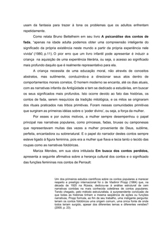 usam da fantasia para trazer à tona os problemas que os adultos enfrentam
repetidamente.
Como relata Bruno Bettelheim em seu livro A psicanálise dos contos de
fada, “apenas na idade adulta podemos obter uma compreensão inteligente do
significado da própria existência neste mundo a partir da própria experiência nele
vivida” (1980, p.11). O pior erro que um livro infantil pode apresentar é induzir a
criança na aquisição de uma experiência literária, ou seja, o acesso ao significado
mais profundo daquilo que é realmente representativo para ela.
A criança necessita de uma educação moral, não através de conceitos
abstratos, mas sutilmente, conduzindo-a a direcionar seus atos dentro de
comportamentos morais corretos. O homem moderno se encanta, até os dias atuais,
com as narrativas infantis da Antigüidade e tem se dedicado a estudá-las, em buscar
os seus significados mais profundos. Isto ocorre devido ao fato das histórias, os
contos de fada, serem resquícios da tradição mitológica, e os mitos se originaram
dos rituais praticados nas tribos primitivas. Foram nessas comunidades primitivas
que surgiram as primeiras idéias sobre o ‘poder divino’, ou seja, a força da mulher.
Por esses e por outros motivos, a mulher sempre desempenhou o papel
principal nas narrativas populares, como princesas, fadas, bruxas ou camponesas
que representavam muitas das vezes a mulher proveniente de Deus, sublime,
perfeita, encantadora ou sobrenatural. E o papel do narrador destes contos sempre
esteve ligado à figura feminina, pois era a mulher que fiava e tecia tanto o tecido das
roupas como as narrativas folclóricas.
Mariza Mendes, em sua obra intitulada Em busca dos contos perdidos,
apresenta a seguinte afirmativa sobre a herança cultural dos contos e o significado
das funções femininas nos contos de Perrault:
Um dos primeiros estudos científicos sobre os contos populares a merecer
respeito e prestígio internacional foi o de Vladimir Propp (1984) que, na
década de 1920 na Rússia, dedicou-se à análise estrutural de cem
narrativas contidas na mais conhecida coletânea de contos populares.
Tendo chegado, pelo método estruturalista, à surpreendente conclusão de
que todas as histórias tinham a mesma seqüência de ações ou funções
narrativas, Propp formula, ao fim de seu trabalho, uma instigante pergunta:
teriam os contos folclóricos uma origem comum, uma única fonte de onde
todos teriam surgido, apesar dos diferentes temas e diferentes versões?
(2000, p. 23).
 