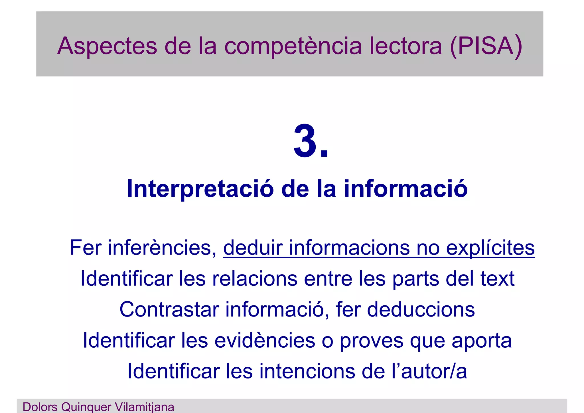 Aspectes de la competència lectora (PISA)
3.
Interpretació de la informació
Fer inferències, deduir informacions no explícites
Identificar les relacions entre les parts del text
Contrastar informació, fer deduccions
Identificar les evidències o proves que aporta
Identificar les intencions de l’autor/a
Dolors Quinquer Vilamitjana
 