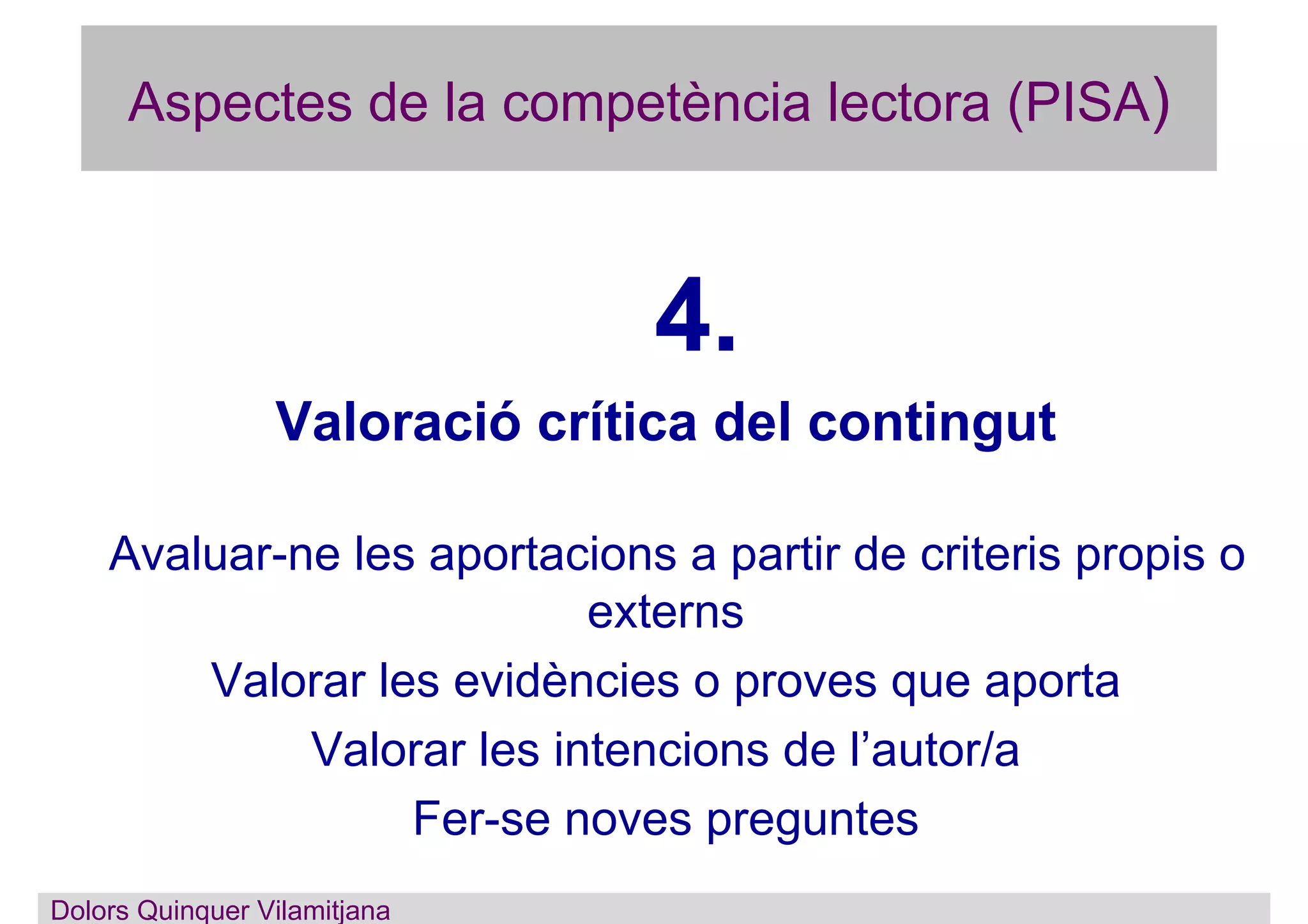 Aspectes de la competència lectora (PISA)
4.
Valoració crítica del contingut
Avaluar-ne les aportacions a partir de criteris propis o
externs
Valorar les evidències o proves que aporta
Valorar les intencions de l’autor/a
Fer-se noves preguntes
Dolors Quinquer Vilamitjana
 