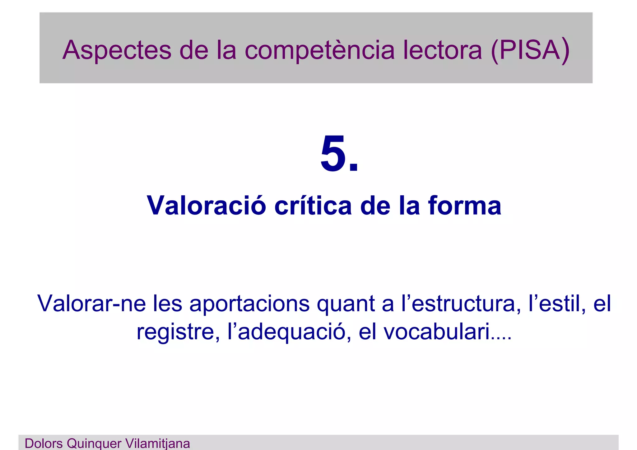 Aspectes de la competència lectora (PISA)
5.
Valoració crítica de la forma
Valorar-ne les aportacions quant a l’estructura, l’estil, el
registre, l’adequació, el vocabulari....
Dolors Quinquer Vilamitjana
 