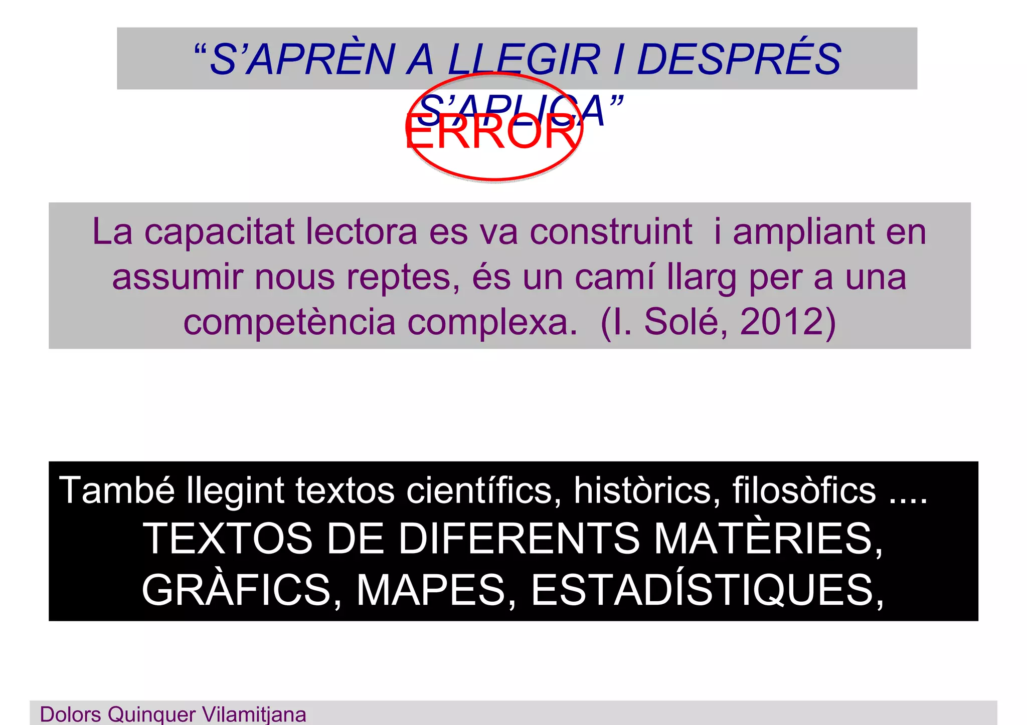Dolors Quinquer Vilamitjana
La capacitat lectora es va construint i ampliant en
assumir nous reptes, és un camí llarg per a una
competència complexa. (I. Solé, 2012)
“S’APRÈN A LLEGIR I DESPRÉS
S’APLICA”
També llegint textos científics, històrics, filosòfics ....
TEXTOS DE DIFERENTS MATÈRIES,
GRÀFICS, MAPES, ESTADÍSTIQUES,
IMATGES, ...
ERROR
 