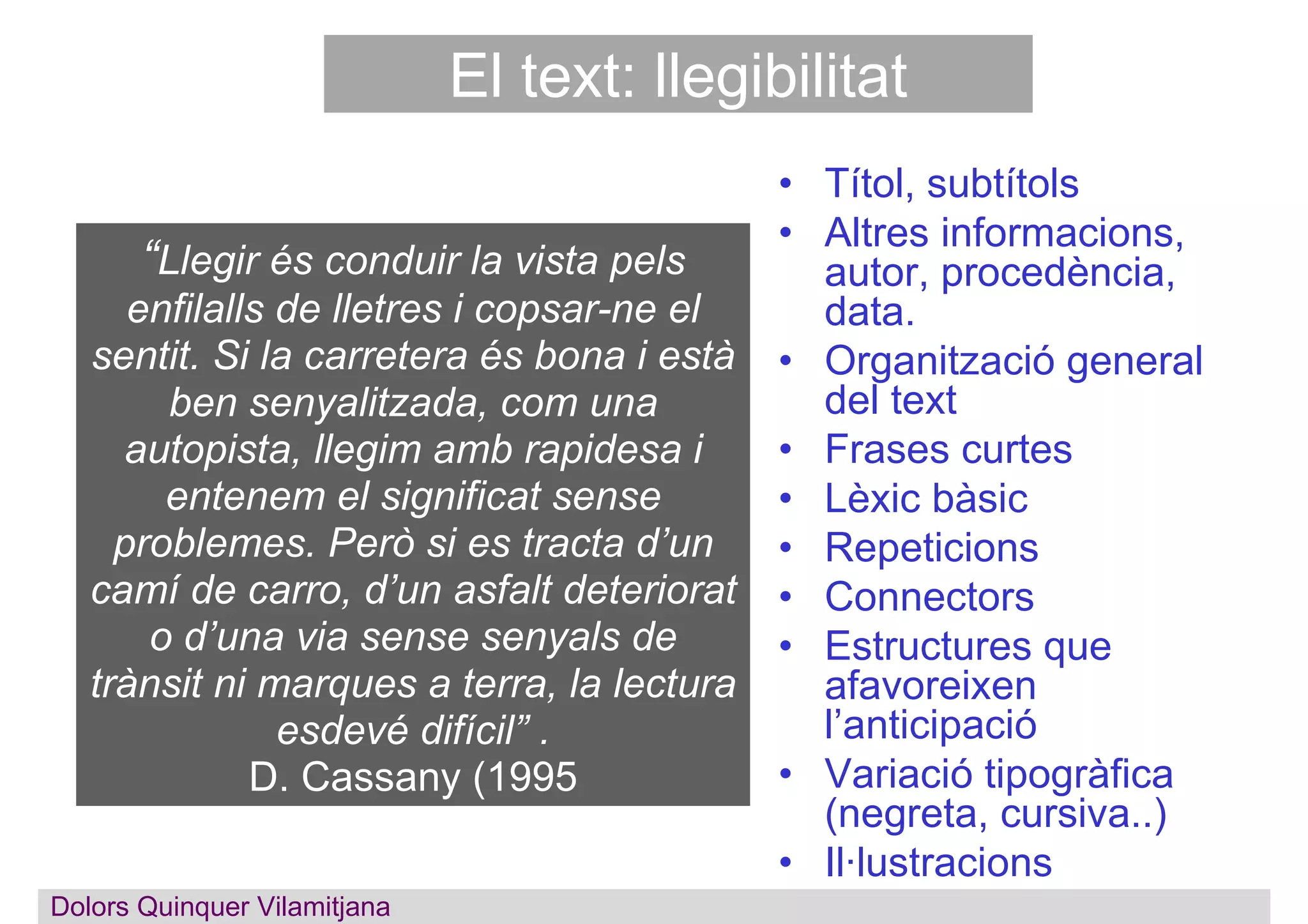 El text: llegibilitat
• Títol, subtítols
• Altres informacions,
autor, procedència,
data.
• Organització general
del text
• Frases curtes
• Lèxic bàsic
• Repeticions
• Connectors
• Estructures que
afavoreixen
l’anticipació
• Variació tipogràfica
(negreta, cursiva..)
• Il·lustracions
“Llegir és conduir la vista pels
enfilalls de lletres i copsar-ne el
sentit. Si la carretera és bona i està
ben senyalitzada, com una
autopista, llegim amb rapidesa i
entenem el significat sense
problemes. Però si es tracta d’un
camí de carro, d’un asfalt deteriorat
o d’una via sense senyals de
trànsit ni marques a terra, la lectura
esdevé difícil” .
D. Cassany (1995
Dolors QuinquerDolors Quinquer Vilamitjana
 