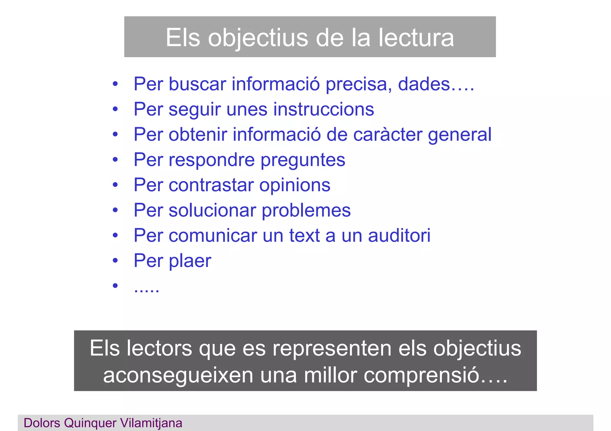 Els objectius de la lectura
• Per buscar informació precisa, dades….
• Per seguir unes instruccions
• Per obtenir informació de caràcter general
• Per respondre preguntes
• Per contrastar opinions
• Per solucionar problemes
• Per comunicar un text a un auditori
• Per plaer
• .....
Els lectors que es representen els objectius
aconsegueixen una millor comprensió….
Dolors QuinquerDolors Quinquer Vilamitjana
 