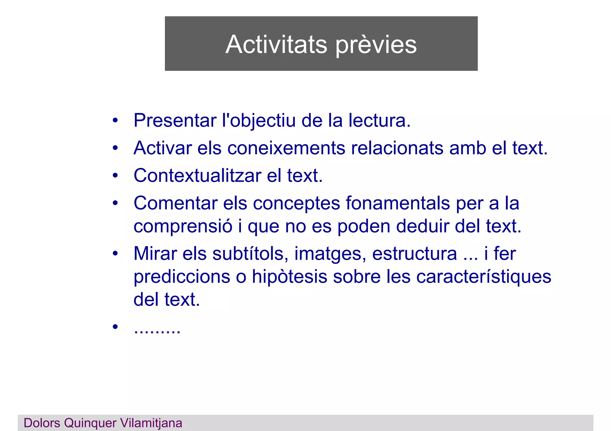 Activitats prèvies
• Presentar l'objectiu de la lectura.
• Activar els coneixements relacionats amb el text.
• Contextualitzar el text.
• Comentar els conceptes fonamentals per a la
comprensió i que no es poden deduir del text.
• Mirar els subtítols, imatges, estructura ... i fer
prediccions o hipòtesis sobre les característiques
del text.
• .........
Dolors QuinquerDolors Quinquer Vilamitjana
 