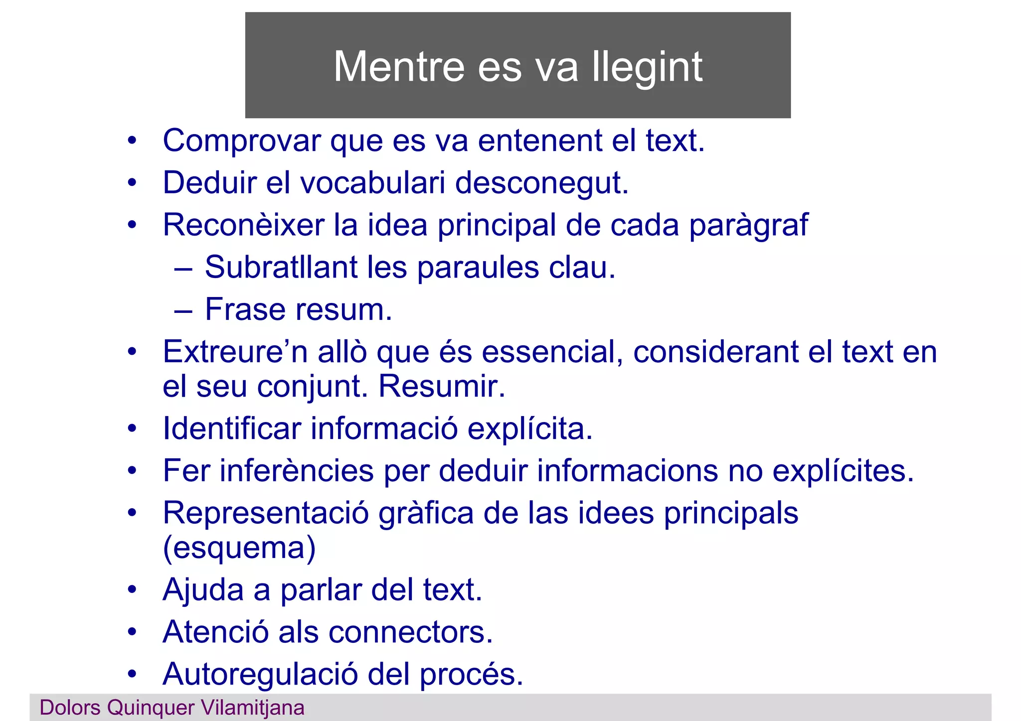 Mentre es va llegint
• Comprovar que es va entenent el text.
• Deduir el vocabulari desconegut.
• Reconèixer la idea principal de cada paràgraf
– Subratllant les paraules clau.
– Frase resum.
• Extreure’n allò que és essencial, considerant el text en
el seu conjunt. Resumir.
• Identificar informació explícita.
• Fer inferències per deduir informacions no explícites.
• Representació gràfica de las idees principals
(esquema)
• Ajuda a parlar del text.
• Atenció als connectors.
• Autoregulació del procés.
Dolors QuinquerDolors Quinquer Vilamitjana
 