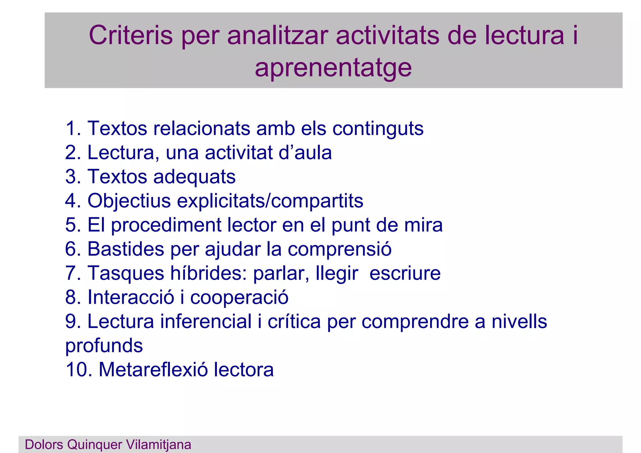 Criteris per analitzar activitats de lectura i
aprenentatge
1. Textos relacionats amb els continguts
2. Lectura, una activitat d’aula
3. Textos adequats
4. Objectius explicitats/compartits
5. El procediment lector en el punt de mira
6. Bastides per ajudar la comprensió
7. Tasques híbrides: parlar, llegir escriure
8. Interacció i cooperació
9. Lectura inferencial i crítica per comprendre a nivells
profunds
10. Metareflexió lectora
Dolors Quinquer Vilamitjana
 