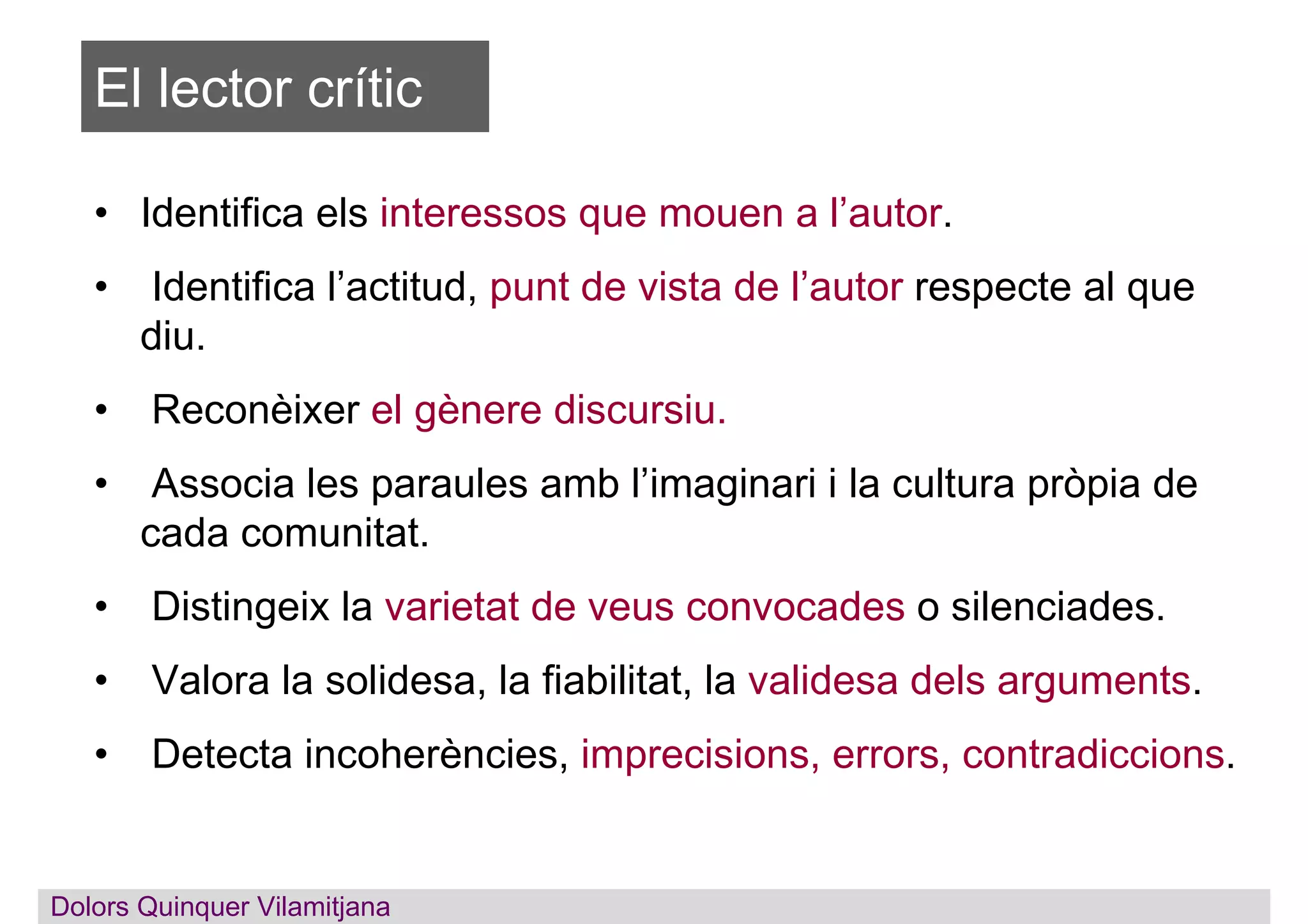 El lector crític
• Identifica els interessos que mouen a l’autor.
• Identifica l’actitud, punt de vista de l’autor respecte al que
diu.
• Reconèixer el gènere discursiu.
• Associa les paraules amb l’imaginari i la cultura pròpia de
cada comunitat.
• Distingeix la varietat de veus convocades o silenciades.
• Valora la solidesa, la fiabilitat, la validesa dels arguments.
• Detecta incoherències, imprecisions, errors, contradiccions.
Dolors QuinquerDolors Quinquer Vilamitjana
 