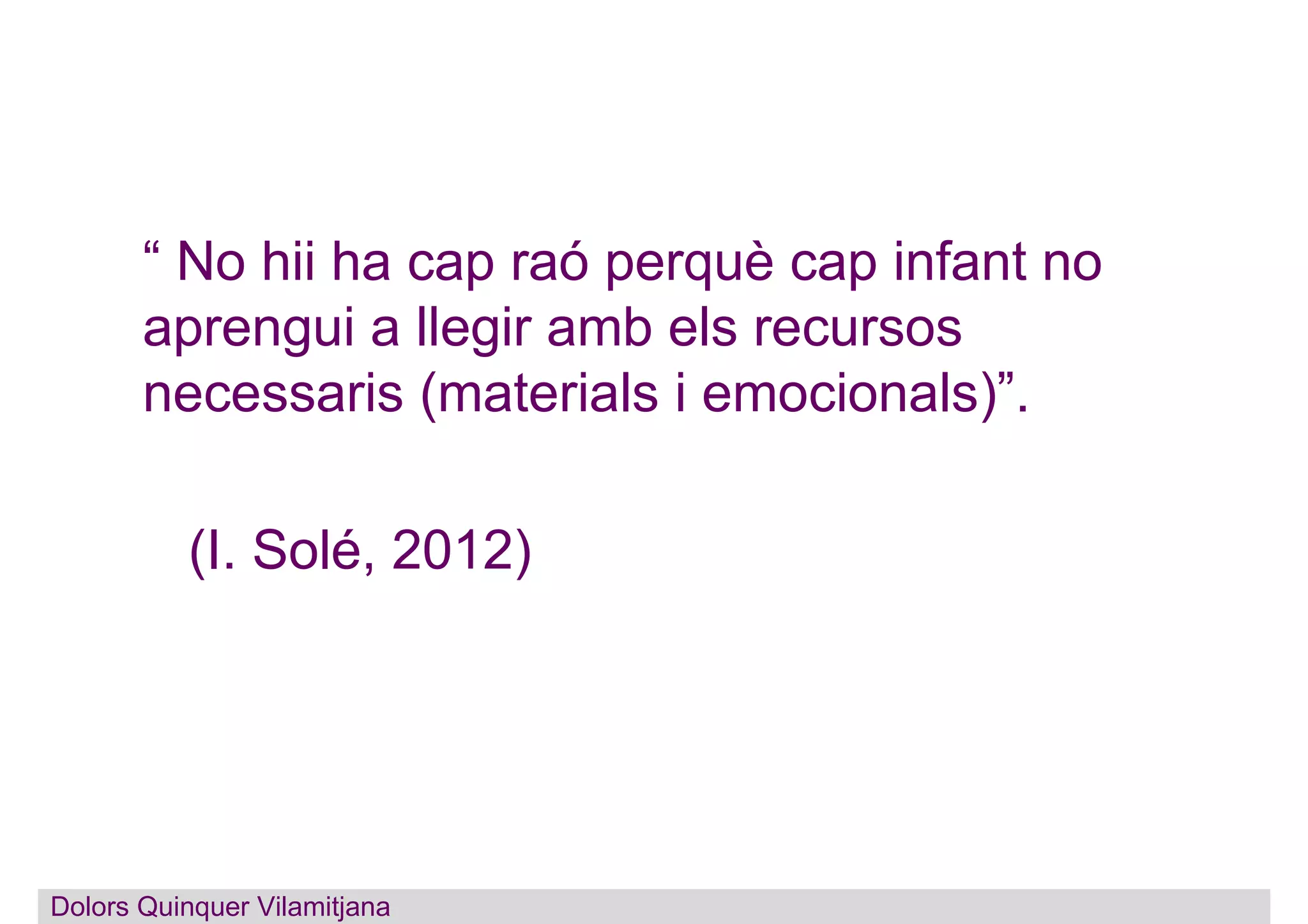 “ No hii ha cap raó perquè cap infant no
aprengui a llegir amb els recursos
necessaris (materials i emocionals)”.
(I. Solé, 2012)
Dolors Quinquer Vilamitjana
 