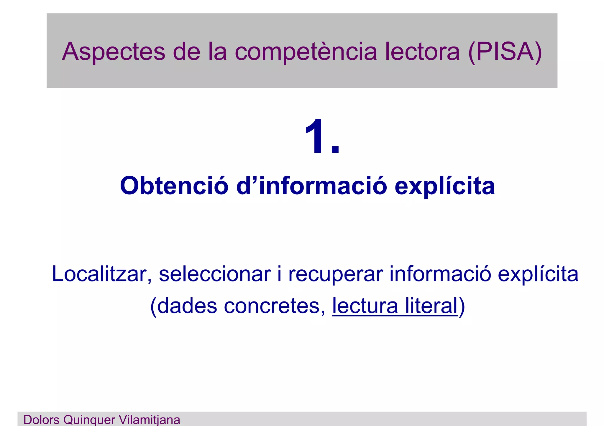 Aspectes de la competència lectora (PISA)
1.
Obtenció d’informació explícita
Localitzar, seleccionar i recuperar informació explícita
(dades concretes, lectura literal)
Dolors Quinquer Vilamitjana
 
