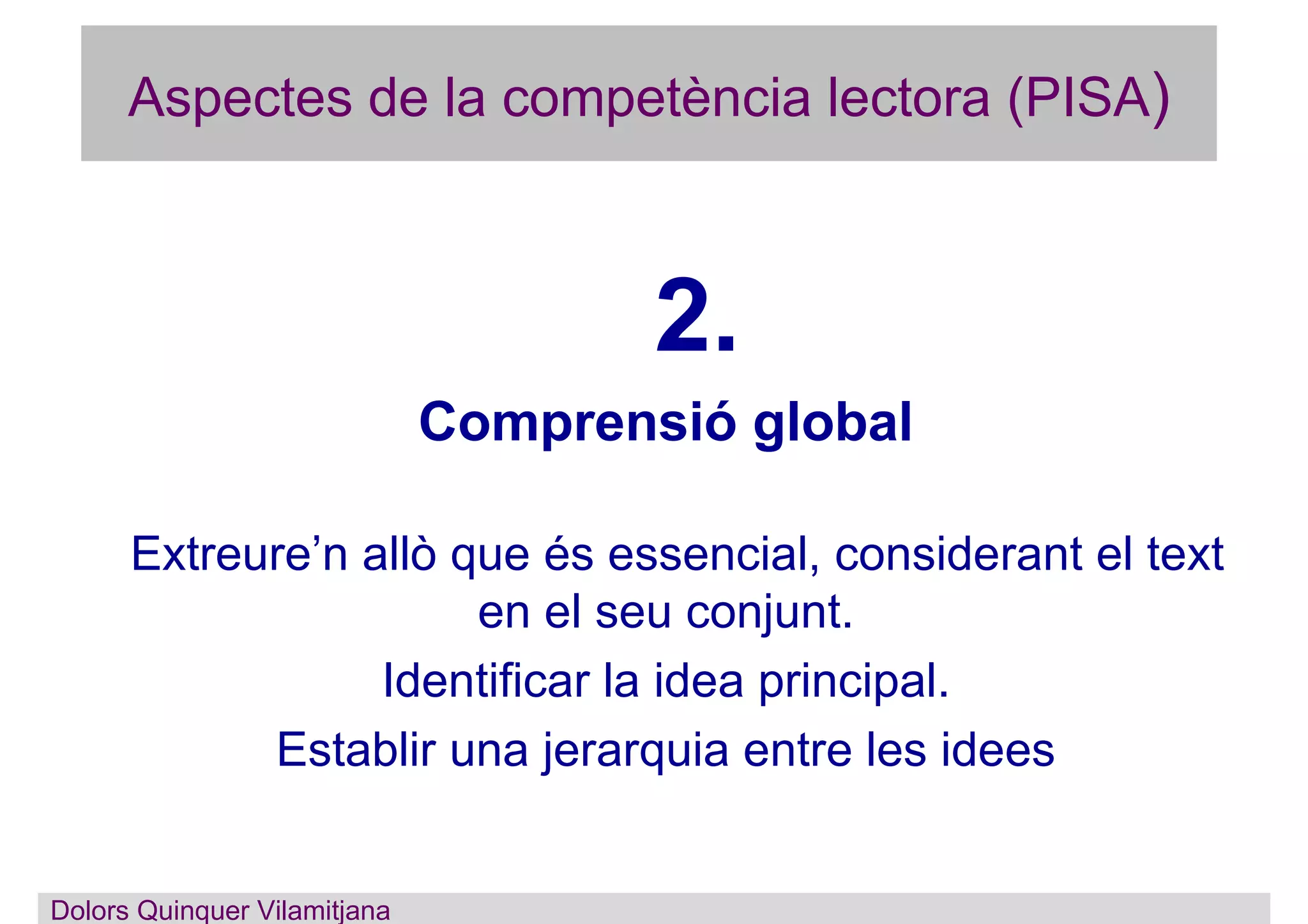 Aspectes de la competència lectora (PISA)
2.
Comprensió global
Extreure’n allò que és essencial, considerant el text
en el seu conjunt.
Identificar la idea principal.
Establir una jerarquia entre les idees
Dolors Quinquer Vilamitjana
 