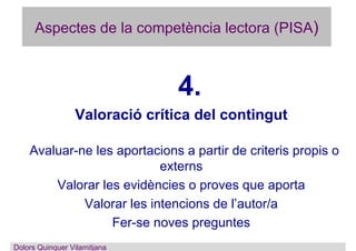 Aspectes de la competència lectora (PISA)
4.
Valoració crítica del contingut
Avaluar-ne les aportacions a partir de criteris propis o
externs
Valorar les evidències o proves que aporta
Valorar les intencions de l’autor/a
Fer-se noves preguntes
Dolors Quinquer Vilamitjana
 
