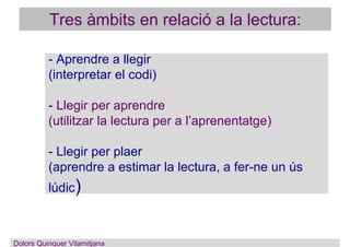 - Aprendre a llegir
(interpretar el codi)
- Llegir per aprendre
(utilitzar la lectura per a l’aprenentatge)
- Llegir per plaer
(aprendre a estimar la lectura, a fer-ne un ús
lúdic)
Dolors Quinquer Vilamitjana
Tres àmbits en relació a la lectura:
 