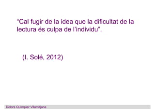 “Cal fugir de la idea que la dificultat de la
lectura és culpa de l’individu”.
(I. Solé, 2012)
Dolors Quinquer Vilamitjana
 