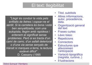 El text: llegibilitat
• Títol, subtítols
• Altres informacions,
autor, procedència,
data.
• Organització general
del text
• Frases curtes
• Lèxic bàsic
• Repeticions
• Connectors
• Estructures que
afavoreixen
l’anticipació
• Variació tipogràfica
(negreta, cursiva..)
• Il·lustracions
“Llegir és conduir la vista pels
enfilalls de lletres i copsar-ne el
sentit. Si la carretera és bona i està
ben senyalitzada, com una
autopista, llegim amb rapidesa i
entenem el significat sense
problemes. Però si es tracta d’un
camí de carro, d’un asfalt deteriorat
o d’una via sense senyals de
trànsit ni marques a terra, la lectura
esdevé difícil” .
D. Cassany (1995
Dolors QuinquerDolors Quinquer Vilamitjana
 
