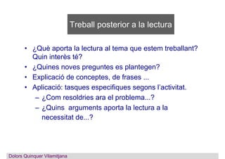 Treball posterior a la lectura
• ¿Què aporta la lectura al tema que estem treballant?
Quin interès té?
• ¿Quines noves preguntes es plantegen?
• Explicació de conceptes, de frases ...
• Aplicació: tasques especifiques segons l’activitat.
– ¿Com resoldries ara el problema...?
– ¿Quins arguments aporta la lectura a la
necessitat de...?
Dolors QuinquerDolors Quinquer Vilamitjana
 