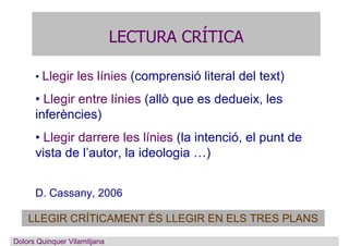 LECTURA CRÍTICA
Dolors Quinquer
• Llegir les línies (comprensió literal del text)
• Llegir entre línies (allò que es dedueix, les
inferències)
• Llegir darrere les línies (la intenció, el punt de
vista de l’autor, la ideologia …)
D. Cassany, 2006
LLEGIR CRÍTICAMENT ÉS LLEGIR EN ELS TRES PLANS
Dolors Quinquer Vilamitjana
 