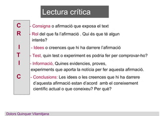 Lectura crítica
C - Consigna o afirmació que exposa el text
R - Rol del que fa l’afirmació . Qui és que té algun
interès?
I - Idees o creences que hi ha darrere l’afirmació
T - Test, quin test o experiment es podria fer per comprovar-ho?
I - Informació, Quines evidencies, proves,
experiments que aporta la notícia per fer aquesta afirmació.
C - Conclusions: Les idees o les creences que hi ha darrere
d’aquesta afirmació estan d’acord amb el coneixement
científic actual o que coneixeu? Per què?
Dolors QuinquerDolors Quinquer Vilamitjana
 