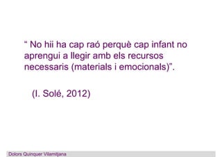 “ No hii ha cap raó perquè cap infant no
aprengui a llegir amb els recursos
necessaris (materials i emocionals)”.
(I. Solé...