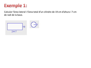 Calcular l’àrea lateral i l’àrea total d’un cilindre de 19 cm d’altura i 7 cm
de radi de la base.
 