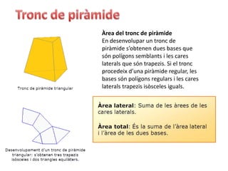 Àrea del tronc de piràmide
En desenvolupar un tronc de
piràmide s’obtenen dues bases que
són polígons semblants i les cares
laterals que són trapezis. Si el tronc
procedeix d’una piràmide regular, les
bases són polígons regulars i les cares
laterals trapezis isòsceles iguals.
 