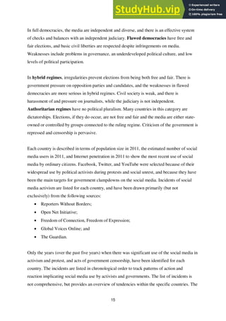 15
In full democracies, the media are independent and diverse, and there is an effective system
of checks and balances with an independent judiciary. Flawed democracies have free and
fair elections, and basic civil liberties are respected despite infringements on media.
Weaknesses include problems in governance, an underdeveloped political culture, and low
levels of political participation.
In hybrid regimes, irregularities prevent elections from being both free and fair. There is
government pressure on opposition parties and candidates, and the weaknesses in flawed
democracies are more serious in hybrid regimes. Civil society is weak, and there is
harassment of and pressure on journalists, while the judiciary is not independent.
Authoritarian regimes have no political pluralism. Many countries in this category are
dictatorships. Elections, if they do occur, are not free and fair and the media are either state-
owned or controlled by groups connected to the ruling regime. Criticism of the government is
repressed and censorship is pervasive.
Each country is described in terms of population size in 2011, the estimated number of social
media users in 2011, and Internet penetration in 2011 to show the most recent use of social
media by ordinary citizens. Facebook, Twitter, and YouTube were selected because of their
widespread use by political activists during protests and social unrest, and because they have
been the main targets for government clampdowns on the social media. Incidents of social
media activism are listed for each country, and have been drawn primarily (but not
exclusively) from the following sources:
• Reporters Without Borders;
• Open Net Initiative;
• Freedom of Connection, Freedom of Expression;
• Global Voices Online; and
• The Guardian.
Only the years (over the past five years) when there was significant use of the social media in
activism and protest, and acts of government censorship, have been identified for each
country. The incidents are listed in chronological order to track patterns of action and
reaction implicating social media use by activists and governments. The list of incidents is
not comprehensive, but provides an overview of tendencies within the specific countries. The
 