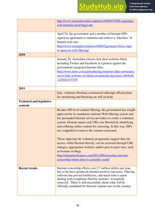 18
http://www.networkworld.com/news/2009/031909-australias-
web-blacklist.html?hpg1=bn
April 24, the government and a number of German ISPs
signed an agreement to maintain and enforce a ‘blacklist’ of
banned web sites.
http://www.zeropaid.com/news/86047/germany-forces-isps-
to-agree-to-web-filtering/
2010
January 20, Australian citizens turn their websites black
including Twitter and Facebook in a protest against the
government's proposed Internet filter.
http://www.news.com.au/technology/internet-filter-protesters-
set-to-fade-websites-to-black-on-australia-day/story-e6frfro0-
1225821477370
2011
July, voluntary blocking commenced although official plans
for monitoring and blocking are still on hold.
Technical and legislative
controls
Besides ISP-level content filtering, the government has sought
approval for its mandatory national Web filtering system and
has persuaded Internet service providers to create a voluntary
system. Domain names and URLs are blocked by identifying
and collating online content for censoring. In this way, ISPs
are compelled to remove the content concerned.
Those opposing the voluntary programme suggest that site
access, while blocked directly, can be accessed through URL
changes, aggregation websites and/or peer-to-peer sites, such
as Forums or blogs.
http://enterprisefeatures.com/2011/09/australian-internet-
censorship-where-does-it-currently-stand/
Recent trends Internet censorship efforts cost 2.7 million dollars per year,
but so far have produced minimal positive outcomes. Filtering
software has proved ineffective, and much time is spent
dealing with complaints filed by websites ‘wrongfully
removed’. There is still uncertainty about what will be
officially mandated for Internet content seen in the country.
 