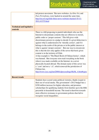 20
led protest movement. The news websites, La Otra Voz and
Puro Periodismo, were hacked at around the same time.
http://en.rsf.org/chile-three-news-websites-hacked-10-11-
2011,41375.html
Technical and legislative
controls
There is a bill proposing to punish individuals who use the
Internet to disseminate contents that are offensive to morals,
public order or ‘proper customs’. This bill gives wide
discretionary powers to a judge to decide if a given behaviour is
against what is understood to be ‘morally correct’, and if it
belongs to the realm of the private or in the public interest or
what is against ‘proper customs’. But one way to circumvent
this is that the law only applies if the server that hosts given
content is in the territory of Chile.
A fine example is ‘The Black Book of Chilean Justice’, which
was banned. But everyone soon read everything in the book
when it was made available on the Internet, in a server
physically located abroad. The domain name of this server was
a ‘.com’ and not a ‘.cl’, which removed the jurisdiction of
Chilean law.
http://www.isoc.org/inet2000/cdproceedings/8k/8k_4.htm#types
Recent trends
Students have scored some political victories, thanks in part to
their use of social media. The government’s 2012 budget has a
$350 million increase for higher education, and promises
scholarships for qualifying students from families up to the 60th
percentile in household income. The trend is therefore towards
more effective resistance to government policies that fail to
recognise social inequalities.
 