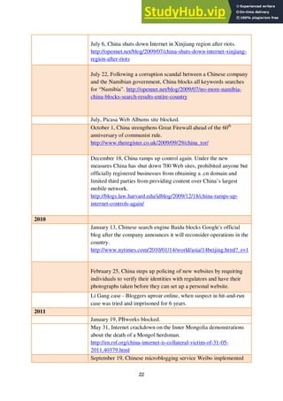22
July 6, China shuts down Internet in Xinjiang region after riots.
http://opennet.net/blog/2009/07/china-shuts-down-internet-xinjiang-
region-after-riots
July 22, Following a corruption scandal between a Chinese company
and the Namibian government, China blocks all keywords searches
for “Namibia”. http://opennet.net/blog/2009/07/no-more-namibia-
china-blocks-search-results-entire-country
July, Picasa Web Albums site blocked.
October 1, China strengthens Great Firewall ahead of the 60th
anniversary of communist rule.
http://www.theregister.co.uk/2009/09/29/china_tor/
December 18, China ramps up control again. Under the new
measures China has shut down 700 Web sites, prohibited anyone but
officially registered businesses from obtaining a .cn domain and
limited third parties from providing content over China’s largest
mobile network.
http://blogs.law.harvard.edu/idblog/2009/12/18/china-ramps-up-
internet-controls-again/
2010
January 13, Chinese search engine Baidu blocks Google's official
blog after the company announces it will reconsider operations in the
country.
http://www.nytimes.com/2010/01/14/world/asia/14beijing.html?_r=1
February 25, China steps up policing of new websites by requiring
individuals to verify their identities with regulators and have their
photographs taken before they can set up a personal website.
Li Gang case - Bloggers uproar online, when suspect in hit-and-run
case was tried and imprisoned for 6 years.
2011
January 19, PBworks blocked.
May 31, Internet crackdown on the Inner Mongolia demonstrations
about the death of a Mongol herdsman.
http://en.rsf.org/china-internet-is-collateral-victim-of-31-05-
2011,40379.html
September 19, Chinese microblogging service Weibo implemented
 
