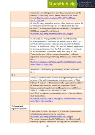 23
stricter self-censorship practices after the government accused the
company of facilitating rumors about Chinese officials on the
Internet. http://in.reuters.com/article/2011/09/19/idINIndia-
59420220110919
October 20, many Mongolian websites called for protests against the
government’s attempts to impose a news blackout on the event
October 27, access to several sites such as Boljoo11, Mongolian
BBS12 and Medege13 were blocked.
http://en.rsf.org/IMG/pdf/rapport-internet2012_ang.pdf
In July 2011, the Propaganda Department ordered “all media
including newspapers, magazines and websites to give priority to
reports from the authorities on the positive aftermath of the train
disaster” in Wenzhou on 23 July 2011 that left about 40 people dead.
In response, critics rushed onto the Web and millions of comments
on Weibo demanded explanations about train safety in China.
Three months later, officials announced compulsory real-name
registration for microblogs in Beijing, Shenzhen, and several other
cities.
http://www.guardian.co.uk/technology/2012/apr/16/internet-china-
censorship-weibo-microblogs
Wordpress - All Wordpress-powered blogs blocked, November
2011.
2012
January, a communications blackout was imposed to prevent media
coverage of the authorities quashing protest movements in Tibet.
February 3, websites of Tibetan exile media organizations could not
be accessed and discussion forums and blogs in the Tibetan
language, such as Sangdhor.com and Rangdrol.net, were blocked.
March 3, Tumblr blocked, but unblocked later
April 2012, a crackdown on unfounded rumours of a coup led to at
least six detentions.
http://www.guardian.co.uk/technology/2012/apr/16/internet-china-
censorship-weibo-microblogs
Technical and
legislative controls
China is able to restrict the number of IP addresses that can connect
to the international network at the same time.
http://en.rsf.org/IMG/pdf/rapport-internet2012_ang.pdf
The regime also required public Wi-Fi access providers to install
extremely expensive Internet user tracking software. In addition to
 