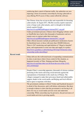 24
reinforcing their control of Internet traffic, the authorities are now
imposing a form of economic censorship by forcing cybercafés to
stop offering Wi-Fi access if they cannot afford the software.
The Chinese Army has set up an elite unit responsible for thwarting
cyber-attacks. In August 2011, McAfee security experts exposed a
series of large-scale cyber-attacks, and it is thought to be behind
attacks against Google.
http://en.rsf.org/IMG/pdf/rapport-internet2012_ang.pdf
Under government pressure, Chinese micro-blogging websites such
as SinaWeibo have had to hire thousands of moderators and now
require users to register under their real name.
http://en.rsf.org/IMG/pdf/rapport-internet2012_ang.pdf
Other official measures include pre-publication moderation of posts
by blacklisted users or those with more than 100,000 followers.
There is 24/7 monitoring and rapid deletion of "illegal or harmful"
posts, and requirements to store user data and supply it to police.
http://www.guardian.co.uk/technology/2012/apr/16/internet-china-
censorship-weibo-microblogs)
Recent trends
China still uses the well-tested tactic of suspending communications
in cities or provinces when it loses control of the situation, as
happened recently in Tibet, Xinjiang and Inner Mongolia.
http://en.rsf.org/chine-tibet-cut-off-from-the-rest-of-the-23-02-
2012,41930.html
Despite China’s censorship apparatus, thousands of citizens continue
protesting in the streets and using social networks against the
expropriations of farmlands in the small city of Wukan. The
villagers managed to make their grievances heard and rallied public
support, thanks to the social media, and Beijing and local officials
had to agree to negotiate with them.
The government continues to block Twitter and Facebook because it
is afraid of free discussion, and it still deletes information. But there
is enough evidence to show that the government is not having it all
their own way as social media activists resist and undermine
censorship. While censorship may be pervasive, the pervasiveness of
social media activism is growing equally.
 